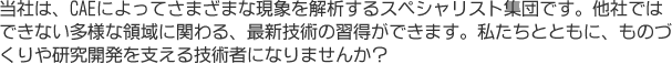 ものづくりに欠かせないCAE技術者。当社は、さまざまな現象をCAEによって解析するスペシャリスト集団です。あなたの力をものづくりの最前線で！