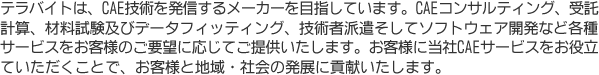 テラバイトは、CAE技術を発信するメーカーを目指しています。CAEコンサルティング、受託計算、材料試験及びデータフィッティング、技術者派遣そしてソフトウェア開発など各種サービスをお客様のご要望に応じてご提供いたします。お客様に当社CAEサービスをお役立ていただくことで、お客様と地域・社会の発展に貢献いたします。 